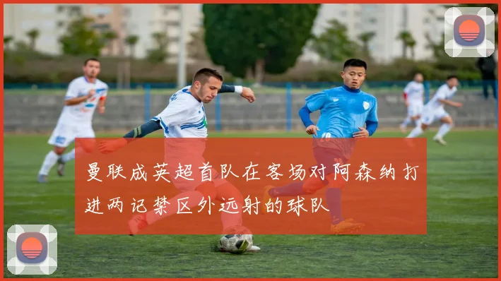 曼联成英超首队在客场对阿森纳打进两记禁区外远射的球队