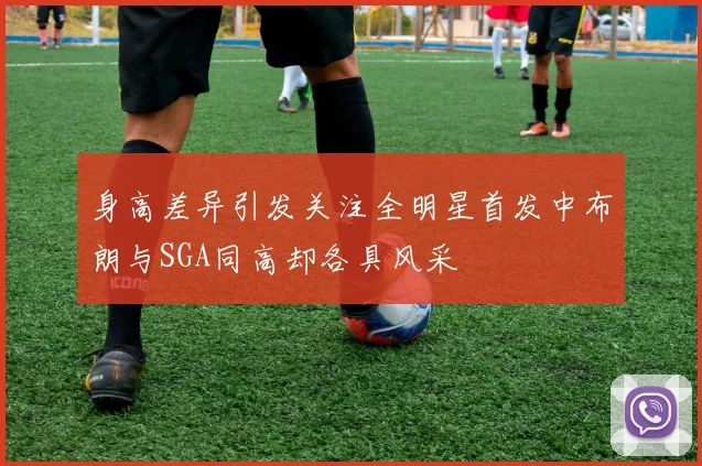 身高差异引发关注全明星首发中布朗与SGA同高却各具风采