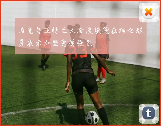 马竞与亚特兰大洽谈埃德森转会球员表示加盟意愿强烈