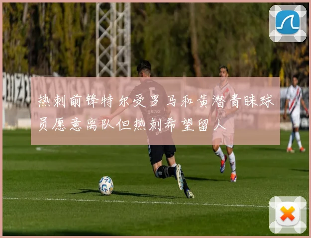 热刺前锋特尔受罗马和黄潜青睐球员愿意离队但热刺希望留人