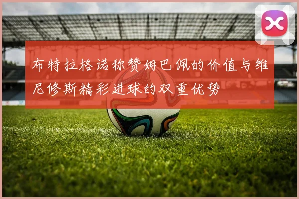 布特拉格诺称赞姆巴佩的价值与维尼修斯精彩进球的双重优势