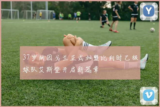 37岁纳因戈兰正式加盟比利时乙级球队艾斯登开启新篇章