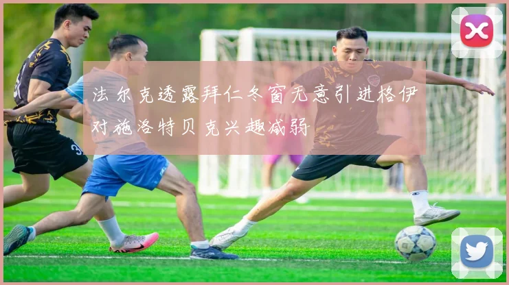 法尔克透露拜仁冬窗无意引进格伊对施洛特贝克兴趣减弱